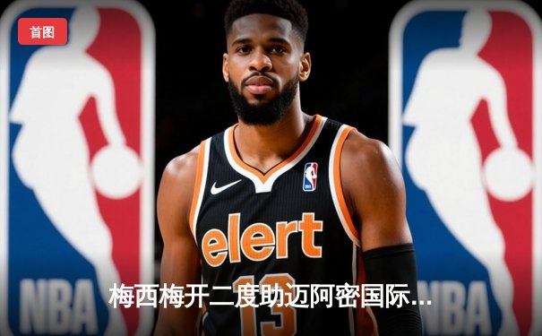 梅西梅开二度助迈阿密国际逆转休斯顿迪纳摩，友谊赛展现巨星风采