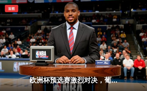 欧洲杯预选赛激烈对决，葡萄牙主场3：1大胜塞尔维亚