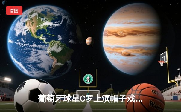 葡萄牙球星C罗上演帽子戏法助球队逆转曼城 欧冠焦点战创多项纪录