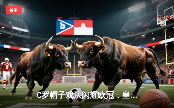 C罗帽子戏法闪耀欧冠，皇马主场4-1逆转拜仁晋级决赛